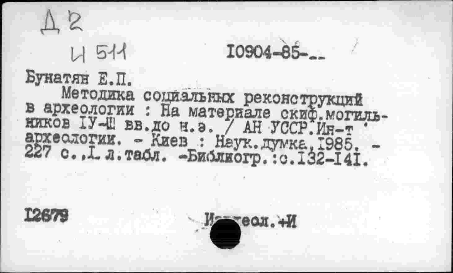 ﻿10904-85-
Ц 5-М
Бунатян Е.П.
Методика соцйальгаа реконструкций ^Л^оЄту°іпИИ * матвриалв скиф, могильников хУЧВ вв.до н.э. / АН УССР.Ин-т * Ж®^10™. - Киев : Наук.думка, 1985, -
с. ,L д, таОл. -Би<5лиогр. : о. I32-14І.
12679
Иавгеол.+И